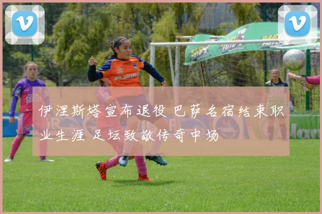 伊涅斯塔宣布退役 巴萨名宿结束职业生涯 足坛致敬传奇中场