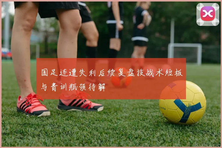 国足连遭失利后续复盘技战术短板与青训瓶颈待解