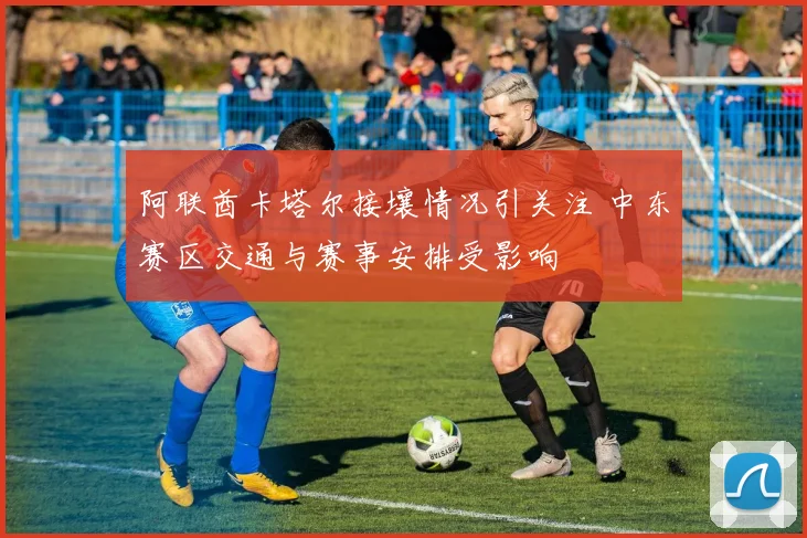 阿联酋卡塔尔接壤情况引关注 中东赛区交通与赛事安排受影响