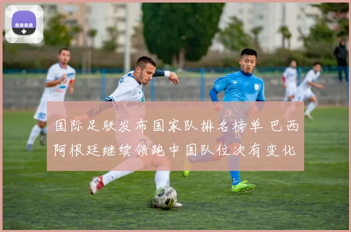 国际足联发布国家队排名榜单 巴西阿根廷继续领跑中国队位次有变化