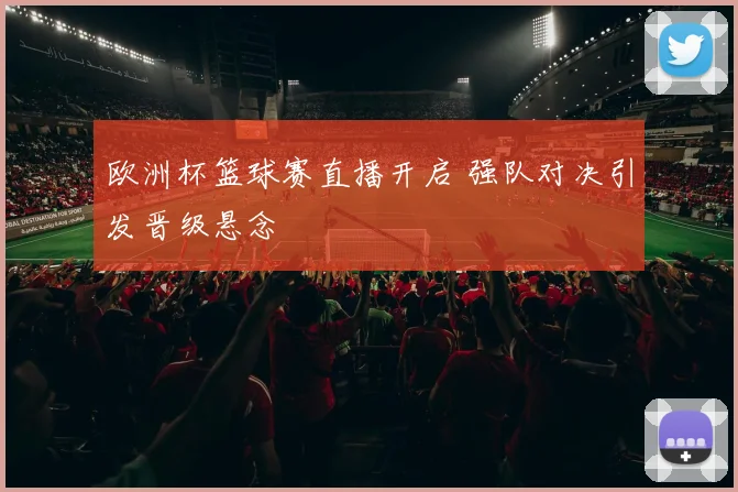 欧洲杯篮球赛直播开启 强队对决引发晋级悬念