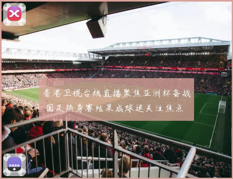 香港卫视台线直播聚焦亚洲杯备战 国足热身赛结果成球迷关注焦点