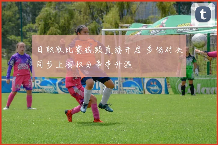 日职联比赛视频直播开启 多场对决同步上演积分争夺升温
