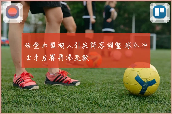 哈登加盟湖人引发阵容调整 球队冲击季后赛再添变数