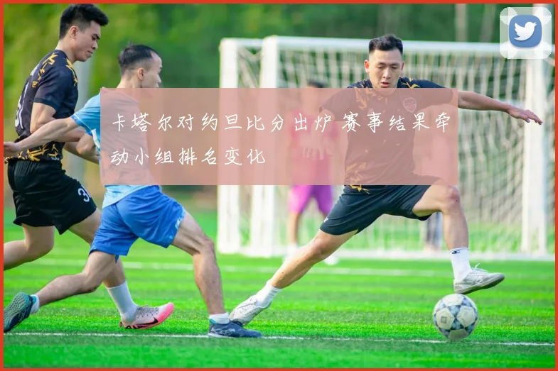 卡塔尔对约旦比分出炉 赛事结果牵动小组排名变化