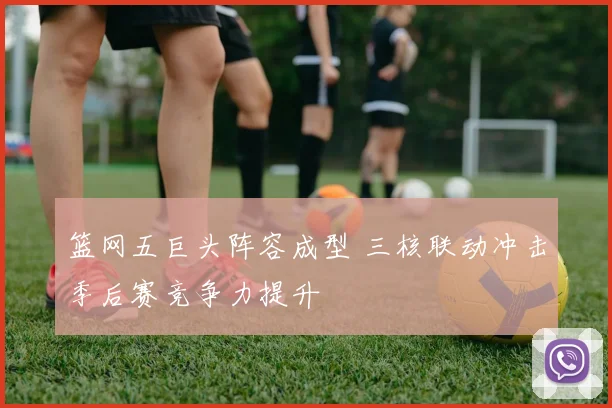 篮网五巨头阵容成型 三核联动冲击季后赛竞争力提升