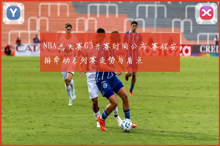 NBA总决赛G3开赛时间公布 赛程安排牵动系列赛走势与看点