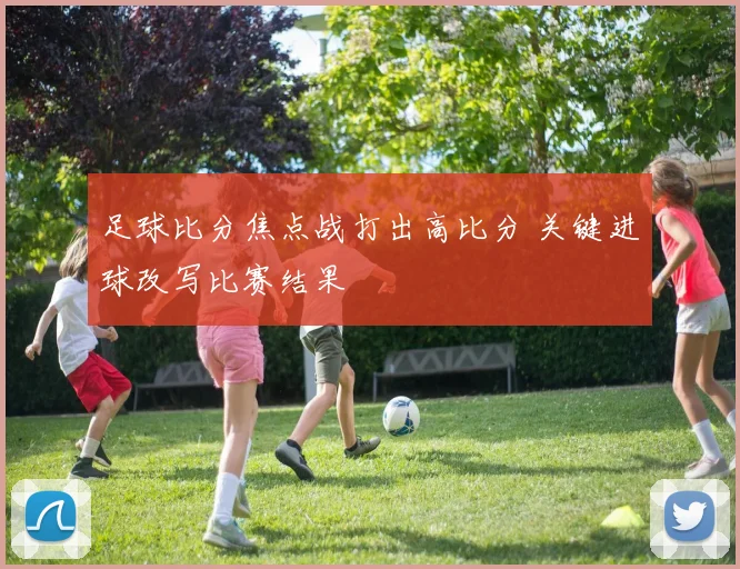 足球比分焦点战打出高比分 关键进球改写比赛结果