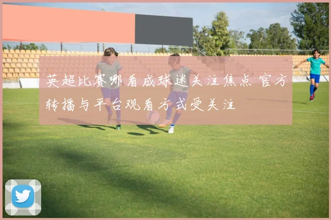 英超比赛哪看成球迷关注焦点 官方转播与平台观看方式受关注