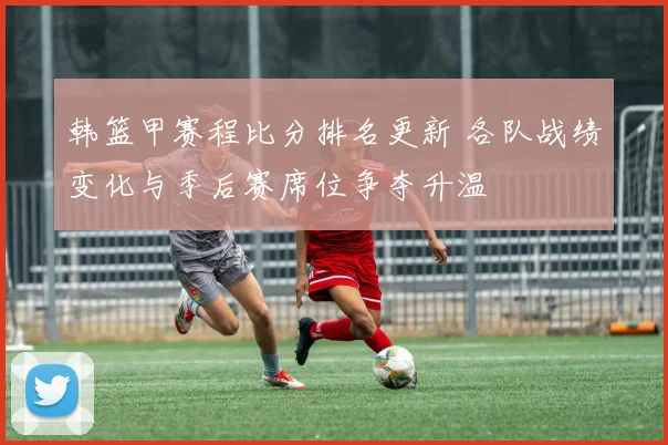 韩篮甲赛程比分排名更新 各队战绩变化与季后赛席位争夺升温