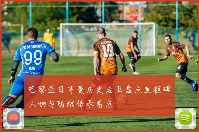 巴黎圣日耳曼历史后卫盘点里程碑人物与防线传承看点