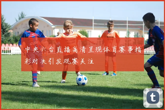 中央六台直播高清呈现体育赛事精彩对决引发观赛关注