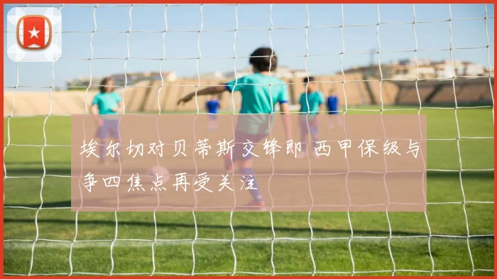 埃尔切对贝蒂斯交锋即 西甲保级与争四焦点再受关注