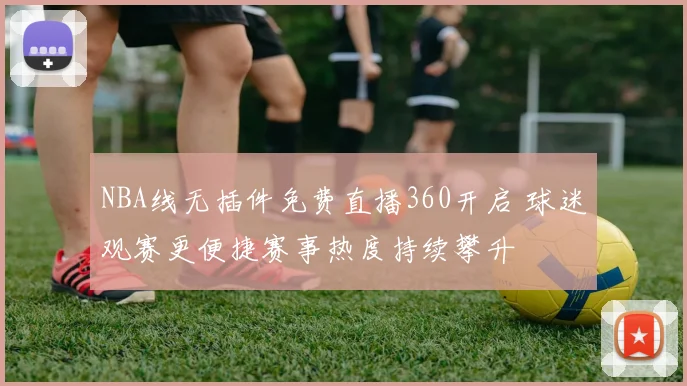 NBA线无插件免费直播360开启 球迷观赛更便捷赛事热度持续攀升