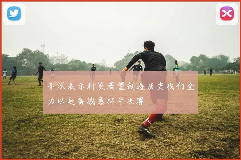 齐沃表示科莫渴望创造历史我们全力以赴备战意杯半决赛