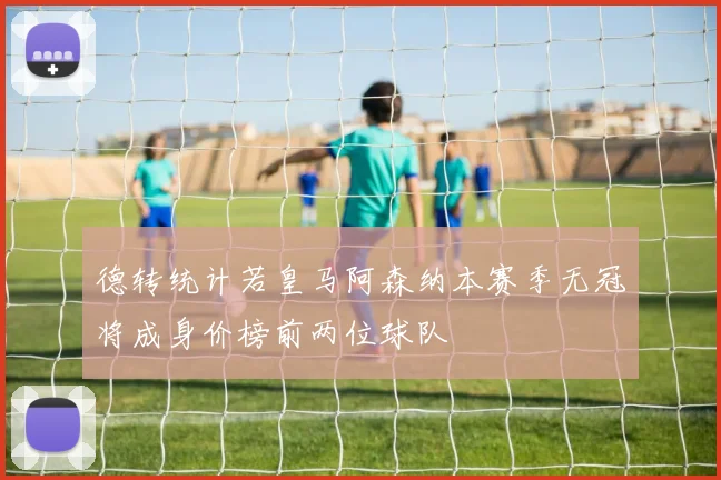 德转统计若皇马阿森纳本赛季无冠将成身价榜前两位球队