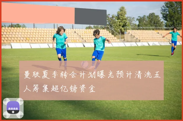 曼联夏季转会计划曝光预计清洗五人筹集超亿镑资金