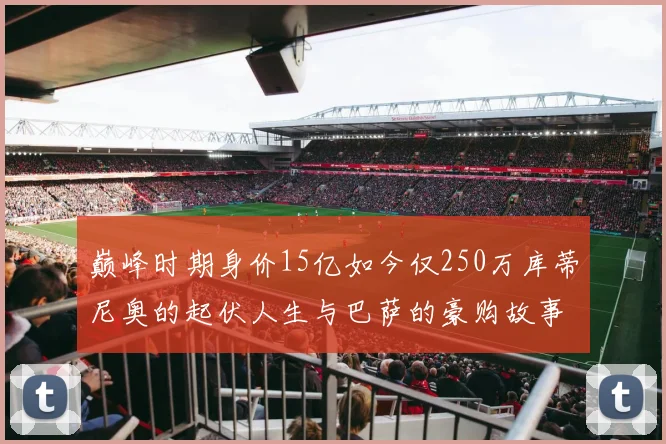 巅峰时期身价15亿如今仅250万库蒂尼奥的起伏人生与巴萨的豪购故事