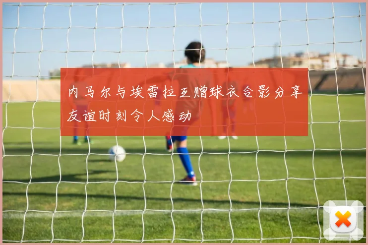 内马尔与埃雷拉互赠球衣合影分享友谊时刻令人感动
