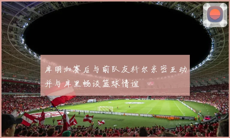 库明加赛后与前队友科尔亲密互动并与库里畅谈篮球情谊